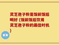 灵芝孢子粉是饭前饭后喝好 (饭前饭后饮用灵芝孢子粉的最佳时机)