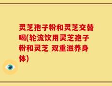 灵芝孢子粉和灵芝交替喝(轮流饮用灵芝孢子粉和灵芝 双重滋养身体)