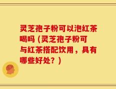 灵芝孢子粉可以泡红茶喝吗 (灵芝孢子粉可与红茶搭配饮用，具有哪些好处？)