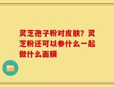 灵芝孢子粉对皮肤？灵芝粉还可以参什么一起做什么面膜