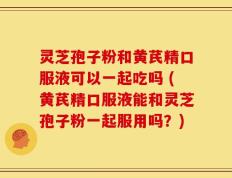 灵芝孢子粉和黄芪精口服液可以一起吃吗 (黄芪精口服液能和灵芝孢子粉一起服用吗？)