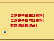 灵芝孢子粉和红参粉(灵芝孢子粉与红参粉：有效健康保健品)