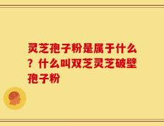 灵芝孢子粉是属于什么？什么叫双芝灵芝破壁孢子粉
