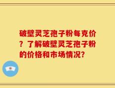 破壁灵芝孢子粉每克价？了解破壁灵芝孢子粉的价格和市场情况？