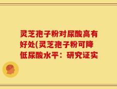 灵芝孢子粉对尿酸高有好处(灵芝孢子粉可降低尿酸水平：研究证实