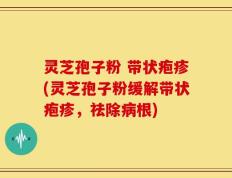 灵芝孢子粉 带状疱疹(灵芝孢子粉缓解带状疱疹，祛除病根)