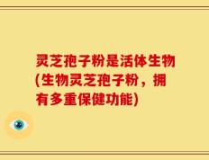 灵芝孢子粉是活体生物(生物灵芝孢子粉，拥有多重保健功能)