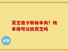 灵芝孢子粉和羊肉？炖羊排可以放灵芝吗