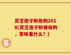 灵芝孢子粉收购2018(灵芝孢子粉被收购，意味着什么？)