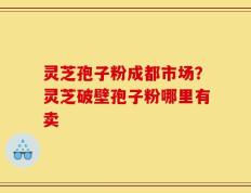 灵芝孢子粉成都市场？灵芝破壁孢子粉哪里有卖