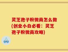 灵芝孢子粉微商怎么做(创业小白必看：灵芝孢子粉微商攻略)