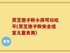灵芝孢子粉小孩可以吃不(灵芝孢子粉安全适宜儿童食用)