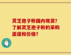 灵芝孢子粉国内现货？了解灵芝孢子粉的采购渠道和价格？