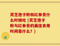 灵芝孢子粉和红参膏什么时候吃 (灵芝孢子粉与红参膏的最佳食用时间是什么？)