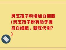 灵芝孢子粉增加白细胞(灵芝孢子粉有助于提高白细胞，新陈代谢？)