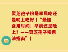 灵芝孢子粉是早晨吃还是晚上吃好 (“最佳食用时间：早晨还是晚上？——灵芝孢子粉用法指南”)
