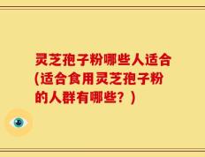 灵芝孢子粉哪些人适合(适合食用灵芝孢子粉的人群有哪些？)