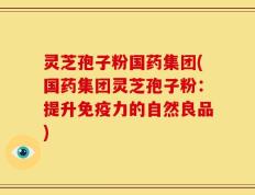 灵芝孢子粉国药集团(国药集团灵芝孢子粉：提升免疫力的自然良品)