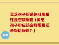 灵芝孢子粉是饱肚服用还是空腹服用 (灵芝孢子粉应该空腹服用还是饭后服用？)