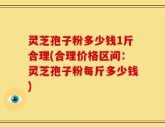 灵芝孢子粉多少钱1斤合理(合理价格区间：灵芝孢子粉每斤多少钱)