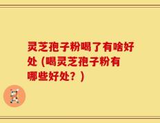 灵芝孢子粉喝了有啥好处 (喝灵芝孢子粉有哪些好处？)
