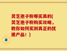 灵芝孢子粉哪买真的(灵芝孢子粉购买攻略，教你如何买到真正的优质产品！)
