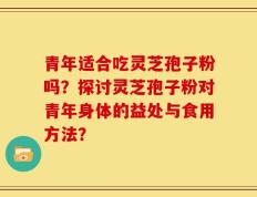 青年适合吃灵芝孢子粉吗？探讨灵芝孢子粉对青年身体的益处与食用方法？