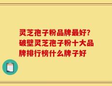 灵芝孢子粉品牌最好？破壁灵芝孢子粉十大品牌排行榜什么牌子好