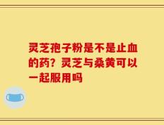 灵芝孢子粉是不是止血的药？灵芝与桑黄可以一起服用吗