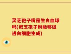 灵芝孢子粉是生白血球吗(灵芝孢子粉能够促进白细胞生成)