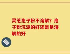 灵芝孢子粉不溶解？孢子粉沉淀的好还是易溶解的好