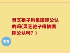 灵芝孢子粉是国际公认的吗(灵芝孢子粉被国际公认吗？)