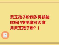 灵芝孢子粉四岁男孩能吃吗(4岁男童可否食用灵芝孢子粉？)
