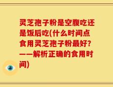 灵芝孢子粉是空腹吃还是饭后吃(什么时间点食用灵芝孢子粉最好？——解析正确的食用时间)