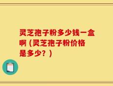 灵芝孢子粉多少钱一盒啊 (灵芝孢子粉价格是多少？)