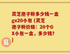 灵芝孢子粉多少钱一盒gx20小包 (灵芝孢子粉价格：20个GX小包一盒，多少钱？)