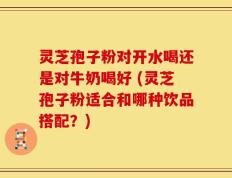 灵芝孢子粉对开水喝还是对牛奶喝好 (灵芝孢子粉适合和哪种饮品搭配？)