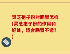 灵芝孢子粉对肠胃怎样(灵芝孢子粉的作用和好处，适合肠胃不适？)