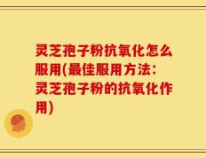 灵芝孢子粉抗氧化怎么服用(最佳服用方法：灵芝孢子粉的抗氧化作用)