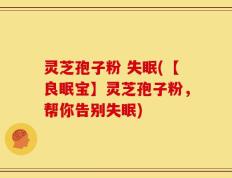 灵芝孢子粉 失眠(【良眠宝】灵芝孢子粉，帮你告别失眠)