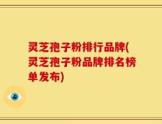 灵芝孢子粉排行品牌(灵芝孢子粉品牌排名榜单发布)