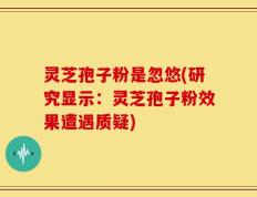 灵芝孢子粉是忽悠(研究显示：灵芝孢子粉效果遭遇质疑)