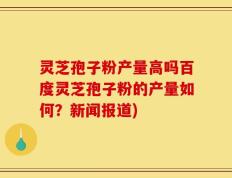 灵芝孢子粉产量高吗百度灵芝孢子粉的产量如何？新闻报道)