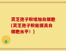 灵芝孢子粉增加白细胞(灵芝孢子粉能提高白细胞水平！)