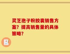 灵芝孢子粉胶囊销售方案？提高销售量的具体策略？