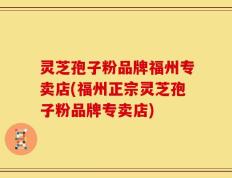 灵芝孢子粉品牌福州专卖店(福州正宗灵芝孢子粉品牌专卖店)