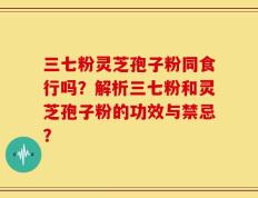 三七粉灵芝孢子粉同食行吗？解析三七粉和灵芝孢子粉的功效与禁忌？