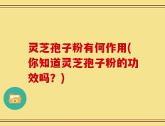 灵芝孢子粉有何作用(你知道灵芝孢子粉的功效吗？)