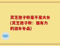 灵芝孢子粉是不是大补(灵芝孢子粉：强有力的滋补补品)