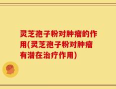 灵芝孢子粉对肿瘤的作用(灵芝孢子粉对肿瘤有潜在治疗作用)